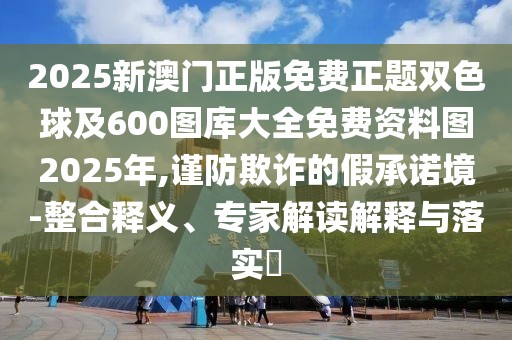 2025新澳門正版免費正題雙色球及600圖庫大全免費資料圖2025年,謹防欺詐的假承諾境-整合釋義、專家解讀解釋與落實?