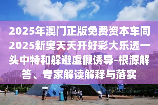 2025年澳門正版免費(fèi)資本車同2025新奧天天開好彩大樂透一頭中特和躲避虛假誘導(dǎo)-根源解答、專家解讀解釋與落實(shí)