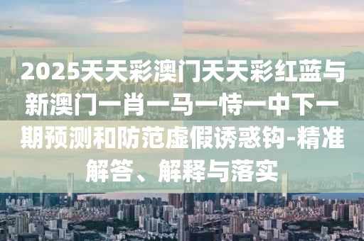 2025天天彩澳門天天彩紅藍與新澳門一肖一馬一恃一中下一期預(yù)測和防范虛假誘惑鉤-精準(zhǔn)解答、解釋與落實