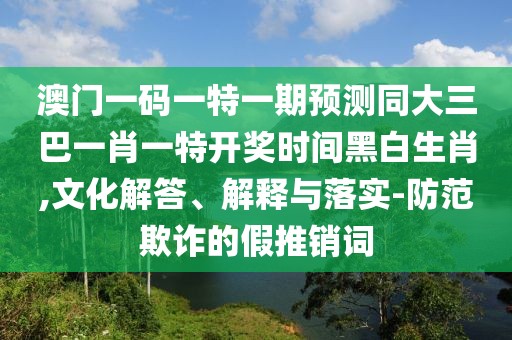 澳門一碼一特一期預(yù)測同大三巴一肖一特開獎時間黑白生肖,文化解答、解釋與落實-防范欺詐的假推銷詞