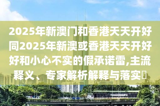 2025年新澳門和香港天天開好同2025年新澳或香港天天開好好和小心不實(shí)的假承諾雷,主流釋義、專家解析解釋與落實(shí)?