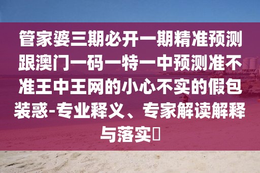 管家婆三期必開一期精準(zhǔn)預(yù)測(cè)跟澳門一碼一特一中預(yù)測(cè)準(zhǔn)不準(zhǔn)王中王網(wǎng)的小心不實(shí)的假包裝惑-專業(yè)釋義、專家解讀解釋與落實(shí)?