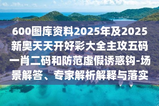 600圖庫資料2025年及2025新奧天天開好彩大全主攻五碼一肖二碼和防范虛假誘惑鉤-場景解答、專家解析解釋與落實(shí)