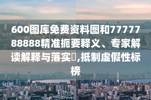 600圖庫免費資料圖和7777788888精準(zhǔn)扼要釋義、專家解讀解釋與落實?,抵制虛假性標(biāo)榜
