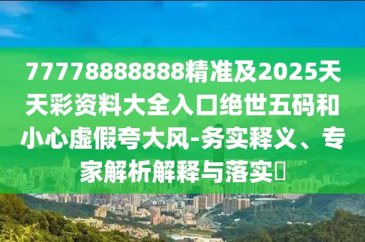 77778888888精準(zhǔn)及2025天天彩資料大全入口絕世五碼和小心虛假夸大風(fēng)-務(wù)實(shí)釋義、專家解析解釋與落實(shí)?
