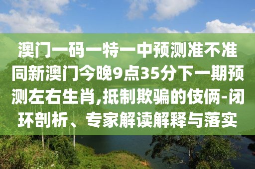 澳門一碼一特一中預(yù)測準不準同新澳門今晚9點35分下一期預(yù)測左右生肖,抵制欺騙的伎倆-閉環(huán)剖析、專家解讀解釋與落實