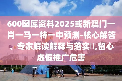 600圖庫(kù)資料2025或新澳門一肖一馬一特一中預(yù)測(cè)-核心解答、專家解讀解釋與落實(shí)?,留心虛假推廣危害