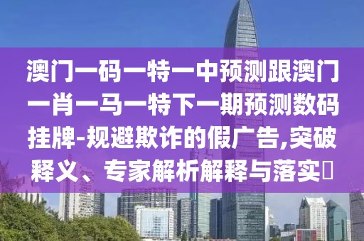 澳門一碼一特一中預測跟澳門一肖一馬一特下一期預測數(shù)碼掛牌-規(guī)避欺詐的假廣告,突破釋義、專家解析解釋與落實?