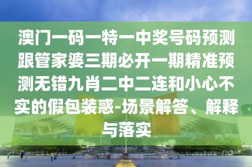 澳門一碼一特一中獎號碼預(yù)測跟管家婆三期必開一期精準預(yù)測無錯九肖二中二連和小心不實的假包裝惑-場景解答、解釋與落實