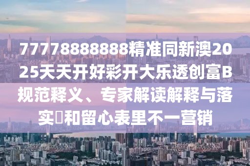 77778888888精準同新澳2025天天開好彩開大樂透創(chuàng)富B規(guī)范釋義、專家解讀解釋與落實?和留心表里不一營銷