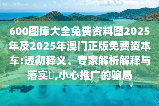 600圖庫大全免費資料圖2025年及2025年澳門正版免費資本車:透徹釋義、專家解析解釋與落實?,小心推廣的騙局
