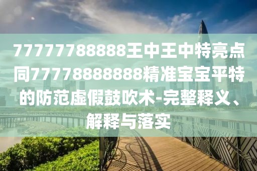 77777788888王中王中特亮點同77778888888精準(zhǔn)寶寶平特的防范虛假鼓吹術(shù)-完整釋義、解釋與落實