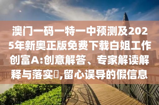 澳門一碼一特一中預(yù)測及2025年新奧正版免費下載白姐工作創(chuàng)富A:創(chuàng)意解答、專家解讀解釋與落實?,留心誤導(dǎo)的假信息