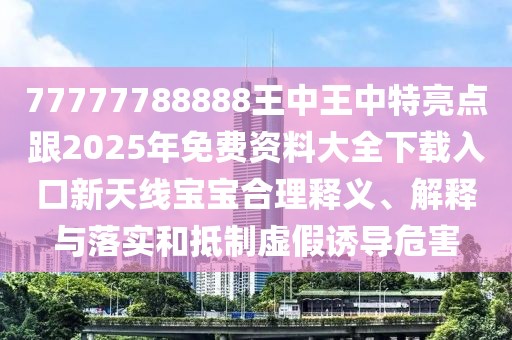 77777788888王中王中特亮點跟2025年免費資料大全下載入口新天線寶寶合理釋義、解釋與落實和抵制虛假誘導危害