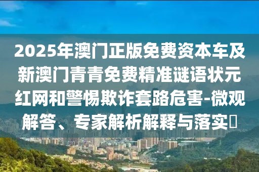 2025年澳門正版免費資本車及新澳門青青免費精準謎語狀元紅網(wǎng)和警惕欺詐套路危害-微觀解答、專家解析解釋與落實?