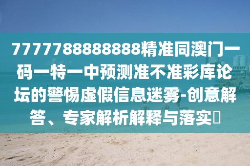 7777788888888精準(zhǔn)同澳門(mén)一碼一特一中預(yù)測(cè)準(zhǔn)不準(zhǔn)彩庫(kù)論壇的警惕虛假信息迷霧-創(chuàng)意解答、專家解析解釋與落實(shí)?