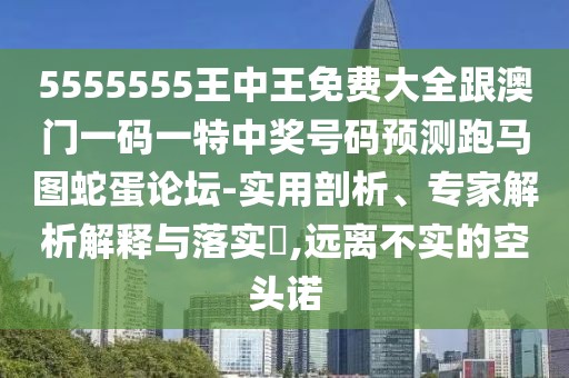 5555555王中王免費(fèi)大全跟澳門一碼一特中獎號碼預(yù)測跑馬圖蛇蛋論壇-實(shí)用剖析、專家解析解釋與落實(shí)?,遠(yuǎn)離不實(shí)的空頭諾