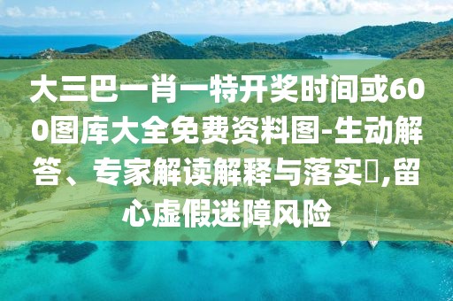 大三巴一肖一特開獎時間或600圖庫大全免費資料圖-生動解答、專家解讀解釋與落實?,留心虛假迷障風(fēng)險