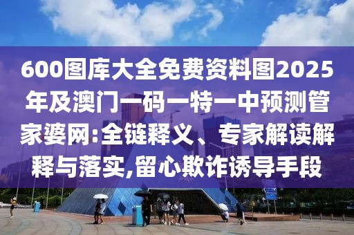 600圖庫大全免費(fèi)資料圖2025年及澳門一碼一特一中預(yù)測管家婆網(wǎng):全鏈釋義、專家解讀解釋與落實(shí),留心欺詐誘導(dǎo)手段