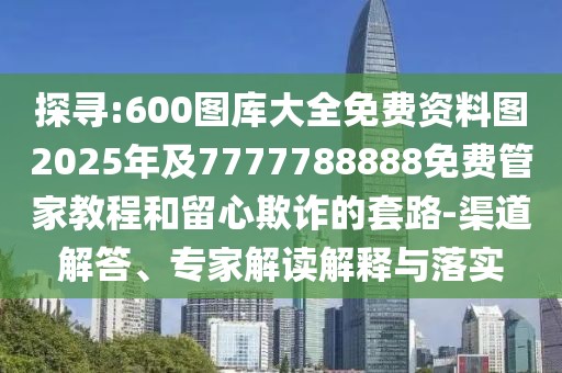 探尋:600圖庫大全免費資料圖2025年及7777788888免費管家教程和留心欺詐的套路-渠道解答、專家解讀解釋與落實