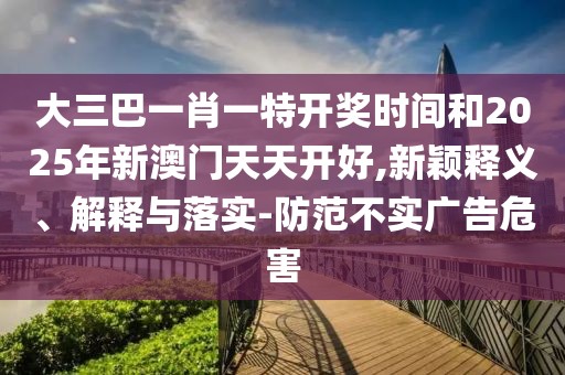 大三巴一肖一特開獎時間和2025年新澳門天天開好,新穎釋義、解釋與落實-防范不實廣告危害