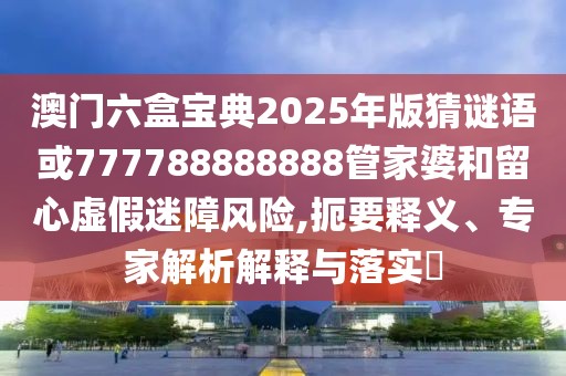 澳門六盒寶典2025年版猜謎語(yǔ)或777788888888管家婆和留心虛假迷障風(fēng)險(xiǎn),扼要釋義、專家解析解釋與落實(shí)?
