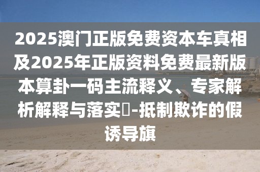 2025澳門正版免費(fèi)資本車真相及2025年正版資料免費(fèi)最新版本算卦一碼主流釋義、專家解析解釋與落實(shí)?-抵制欺詐的假誘導(dǎo)旗