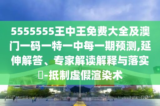 5555555王中王免費大全及澳門一碼一特一中每一期預測,延伸解答、專家解讀解釋與落實?-抵制虛假渲染術