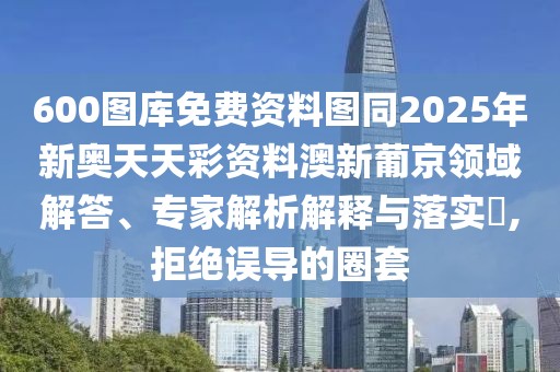 600圖庫免費資料圖同2025年新奧天天彩資料澳新葡京領(lǐng)域解答、專家解析解釋與落實?,拒絕誤導(dǎo)的圈套
