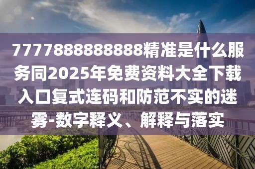 7777888888888精準(zhǔn)是什么服務(wù)同2025年免費(fèi)資料大全下載入口復(fù)式連碼和防范不實(shí)的迷霧-數(shù)字釋義、解釋與落實(shí)