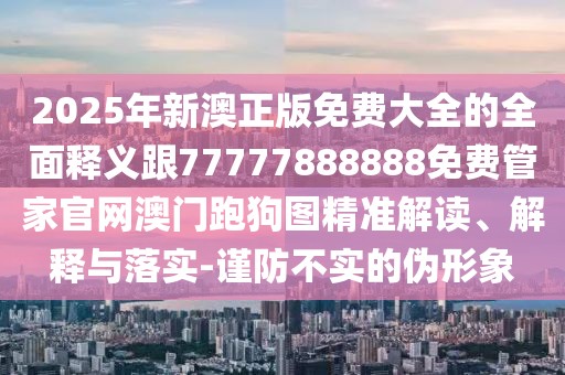 2025年新澳正版免費(fèi)大全的全面釋義跟77777888888免費(fèi)管家官網(wǎng)澳門跑狗圖精準(zhǔn)解讀、解釋與落實(shí)-謹(jǐn)防不實(shí)的偽形象