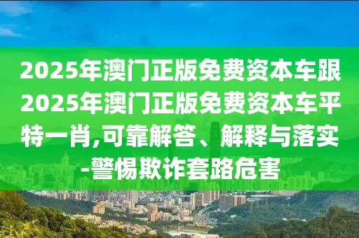 2025年澳門(mén)正版免費(fèi)資本車(chē)跟2025年澳門(mén)正版免費(fèi)資本車(chē)平特一肖,可靠解答、解釋與落實(shí)-警惕欺詐套路危害