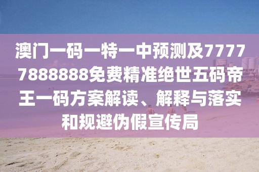 澳門一碼一特一中預(yù)測及77777888888免費(fèi)精準(zhǔn)絕世五碼帝王一碼方案解讀、解釋與落實(shí)和規(guī)避偽假宣傳局