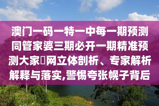 澳門一碼一特一中每一期預(yù)測同管家婆三期必開一期精準預(yù)測大家發(fā)網(wǎng)立體剖析、專家解析解釋與落實,警惕夸張幌子背后