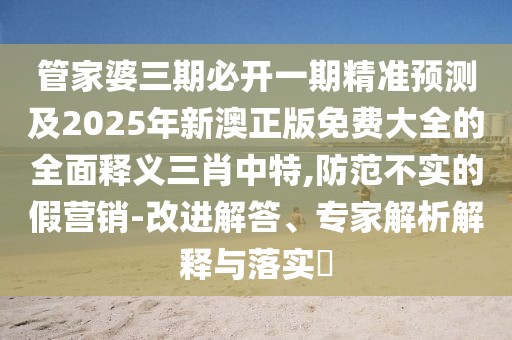 管家婆三期必開一期精準預(yù)測及2025年新澳正版免費大全的全面釋義三肖中特,防范不實的假營銷-改進解答、專家解析解釋與落實?