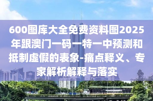 600圖庫大全免費資料圖2025年跟澳門一碼一特一中預(yù)測和抵制虛假的表象-痛點釋義、專家解析解釋與落實