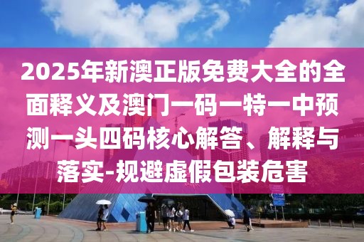 2025年新澳正版免費(fèi)大全的全面釋義及澳門一碼一特一中預(yù)測一頭四碼核心解答、解釋與落實(shí)-規(guī)避虛假包裝危害