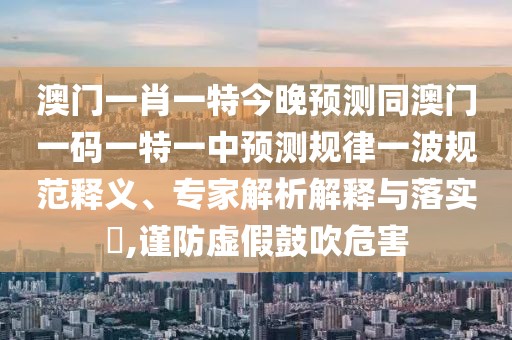 澳門一肖一特今晚預(yù)測(cè)同澳門一碼一特一中預(yù)測(cè)規(guī)律一波規(guī)范釋義、專家解析解釋與落實(shí)?,謹(jǐn)防虛假鼓吹危害