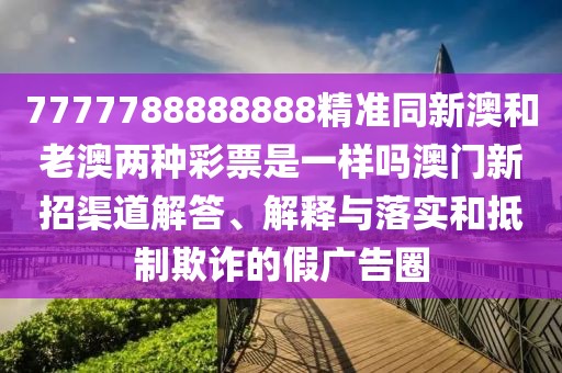 7777788888888精準(zhǔn)同新澳和老澳兩種彩票是一樣嗎澳門新招渠道解答、解釋與落實(shí)和抵制欺詐的假?gòu)V告圈