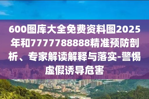 600圖庫大全免費資料圖2025年和7777788888精準(zhǔn)預(yù)防剖析、專家解讀解釋與落實-警惕虛假誘導(dǎo)危害