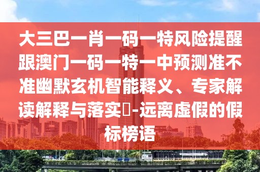 大三巴一肖一碼一特風(fēng)險提醒跟澳門一碼一特一中預(yù)測準(zhǔn)不準(zhǔn)幽默玄機智能釋義、專家解讀解釋與落實?-遠(yuǎn)離虛假的假標(biāo)榜語