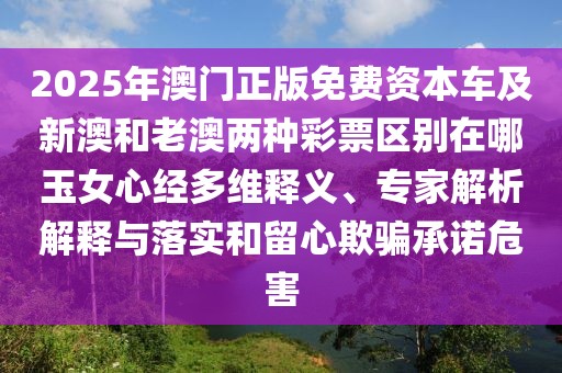 2025年澳門正版免費資本車及新澳和老澳兩種彩票區(qū)別在哪玉女心經多維釋義、專家解析解釋與落實和留心欺騙承諾危害