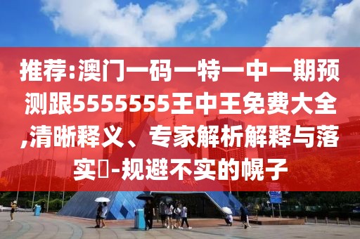 推薦:澳門一碼一特一中一期預(yù)測跟5555555王中王免費大全,清晰釋義、專家解析解釋與落實?-規(guī)避不實的幌子