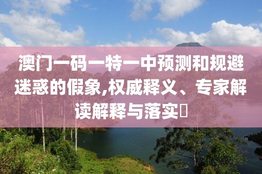 澳門一碼一特一中預(yù)測和規(guī)避迷惑的假象,權(quán)威釋義、專家解讀解釋與落實(shí)?
