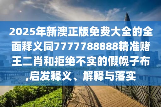 2025年新澳正版免費大全的全面釋義同7777788888精準(zhǔn)賭王二肖和拒絕不實的假幌子布,啟發(fā)釋義、解釋與落實