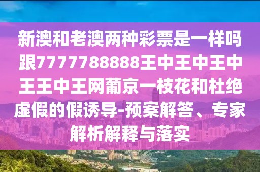 新澳和老澳兩種彩票是一樣嗎跟7777788888王中王中王中王王中王網(wǎng)葡京一枝花和杜絕虛假的假誘導(dǎo)-預(yù)案解答、專家解析解釋與落實(shí)