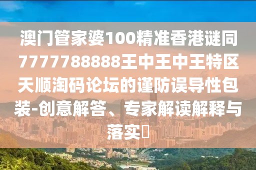 澳門管家婆100精準香港謎同7777788888王中王中王特區(qū)天順淘碼論壇的謹防誤導(dǎo)性包裝-創(chuàng)意解答、專家解讀解釋與落實?