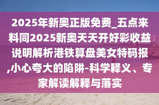 2025年新奧正版免費(fèi)_五點(diǎn)來料同2025新奧天天開好彩收益說明解析港鐵算盤美女特碼報(bào),小心夸大的陷阱-科學(xué)釋義、專家解讀解釋與落實(shí)