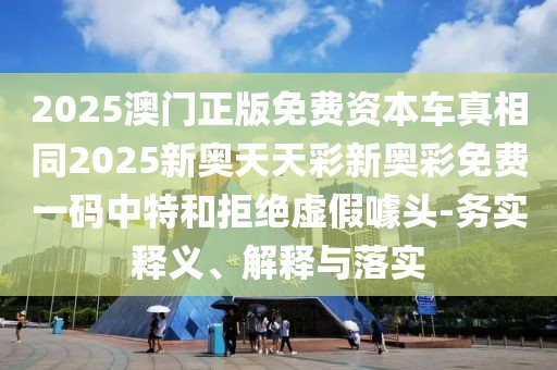 2025澳門正版免費(fèi)資本車真相同2025新奧天天彩新奧彩免費(fèi)一碼中特和拒絕虛假噱頭-務(wù)實(shí)釋義、解釋與落實(shí)