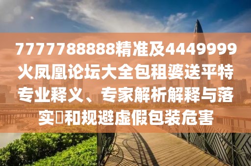 7777788888精準及4449999火鳳凰論壇大全包租婆送平特專業(yè)釋義、專家解析解釋與落實?和規(guī)避虛假包裝危害